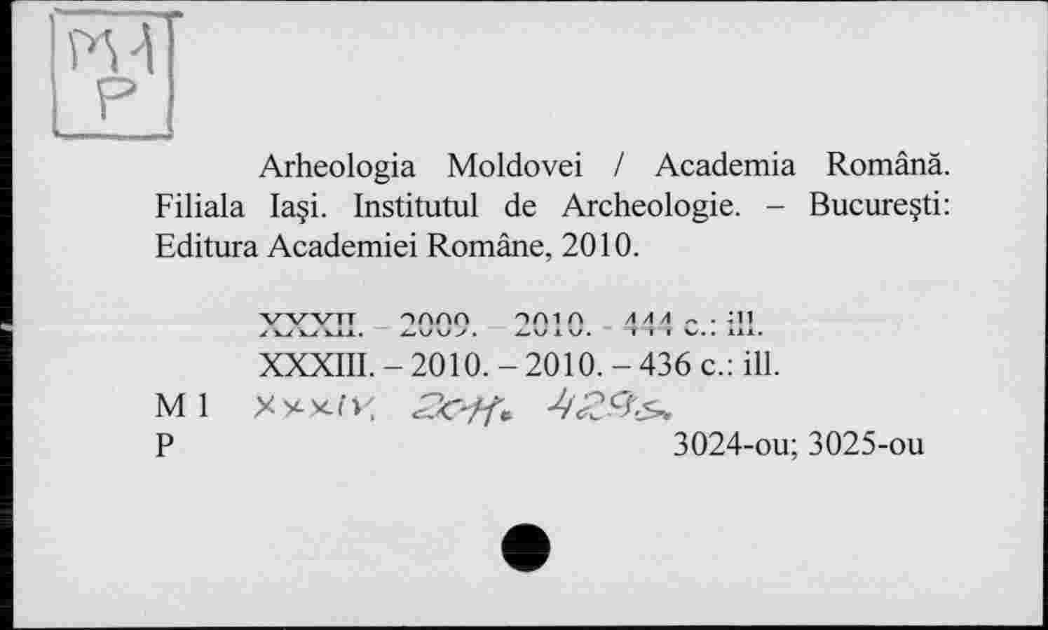 ﻿Arheologia Moldovei / Academia Românâ. Filiala Ia§i. Institutul de Archéologie. - Bucureçti: Editura Academiei Române, 2010.
vvvtt nnnn 2010 44/! C ’ ill
XXXIII. - 2010. - 2010. - 436 c.: ill.
Ml xxx/v; «Cc'/A
P	3024-ou; 3025-ou